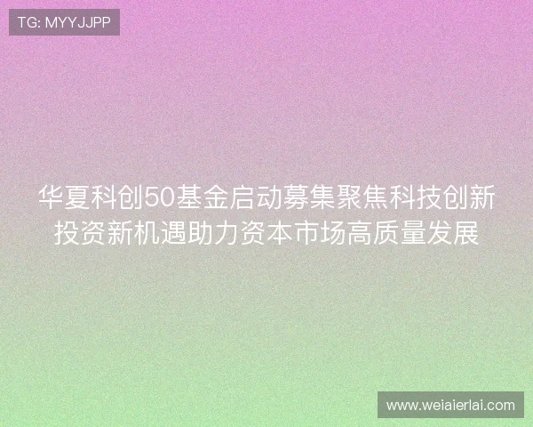 华夏科创50基金启动募集聚焦科技创新投资新机遇助力资本市场高质量发展 华夏科创50基金启动募集聚焦科技创新投资新机遇助力资本市场高质量发展